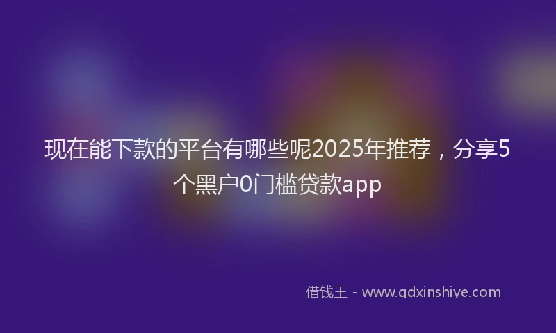 现在能下款的平台有哪些呢2025年推荐，分享5个黑户0门槛贷款app