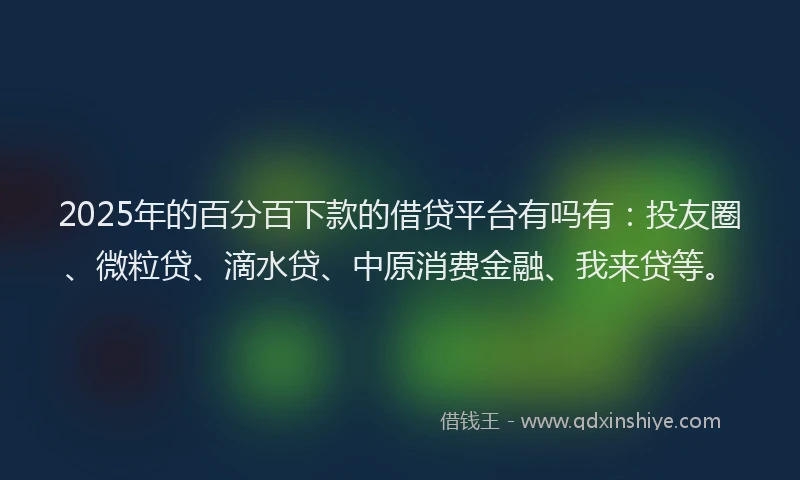 2025年的百分百下款的借贷平台有吗有：投友圈、微粒贷、滴水贷、中原消费金融、我来贷等。