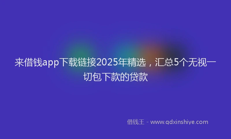 来借钱app下载链接2025年精选，汇总5个无视一切包下款的贷款
