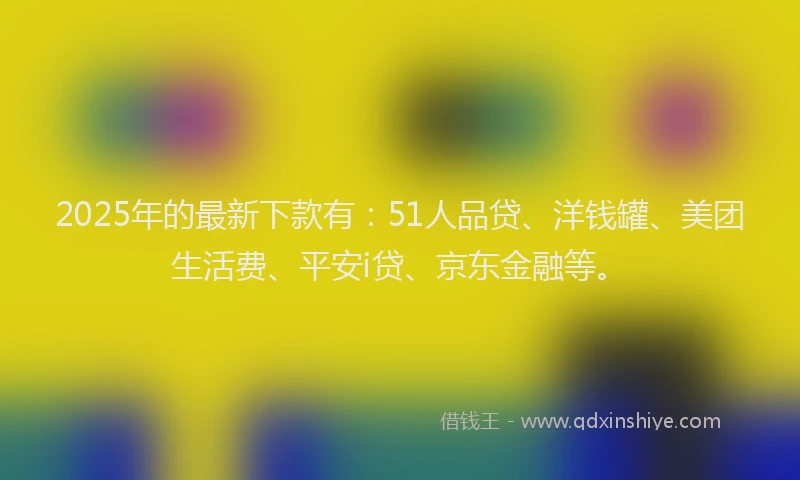 2025年的最新下款有：51人品贷、洋钱罐、美团生活费、平安i贷、京东金融等。