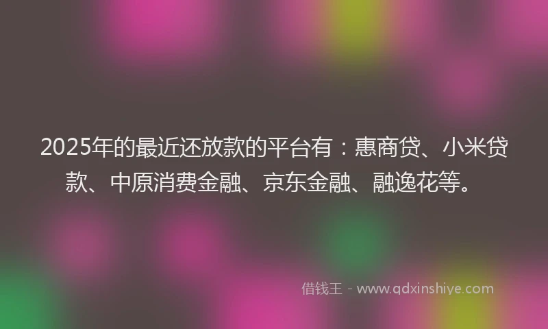 2025年的最近还放款的平台有：惠商贷、小米贷款、中原消费金融、京东金融、融逸花等。