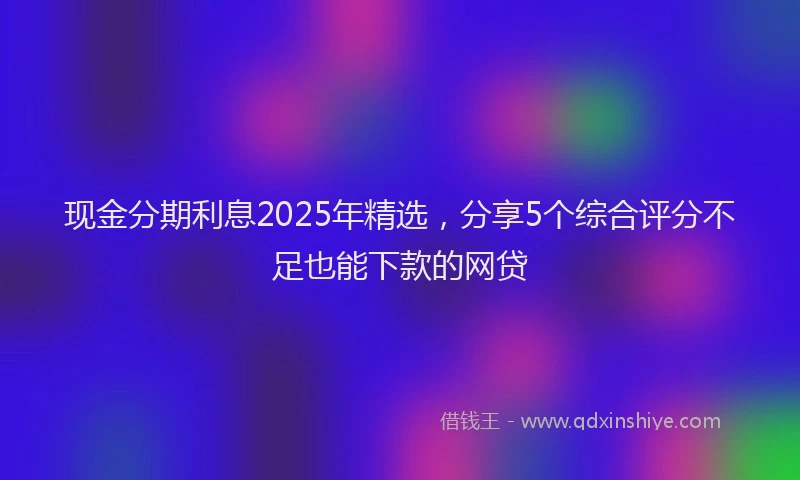现金分期利息2025年精选，分享5个综合评分不足也能下款的网贷