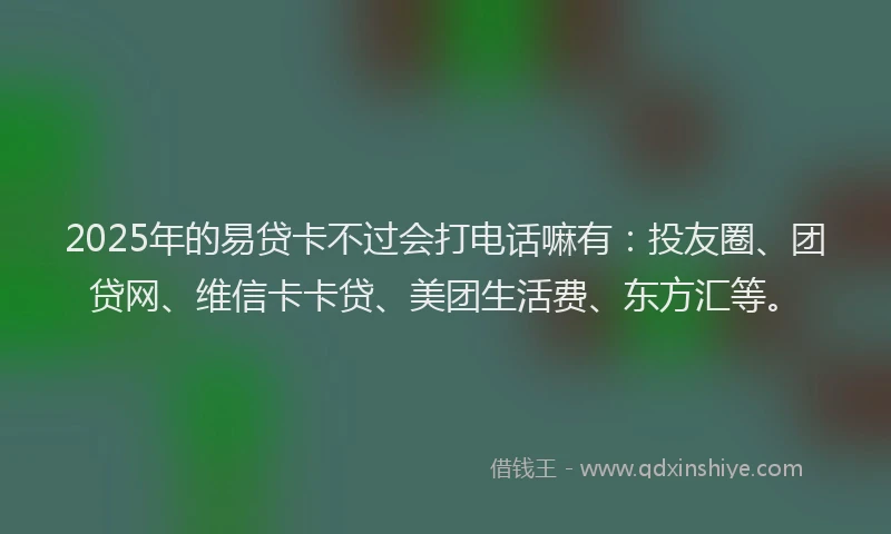 2025年的易贷卡不过会打电话嘛有：投友圈、团贷网、维信卡卡贷、美团生活费、东方汇等。