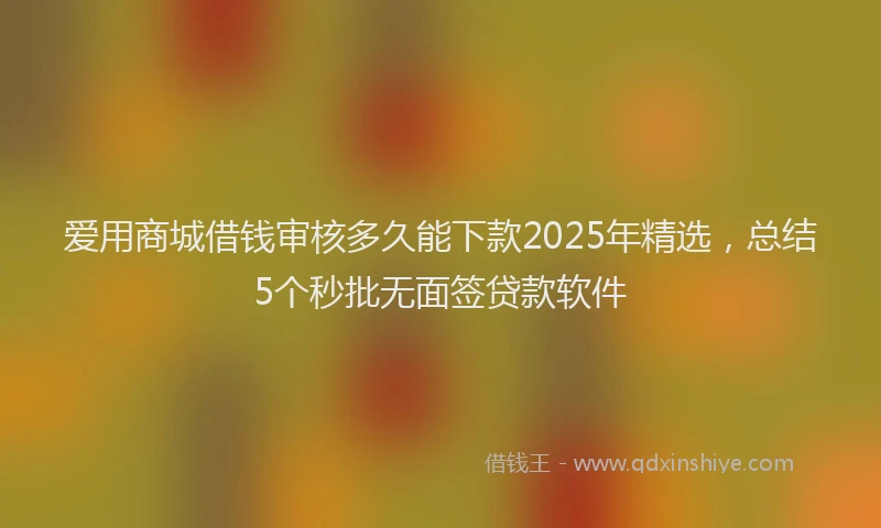 爱用商城借钱审核多久能下款2025年精选，总结5个秒批无面签贷款软件