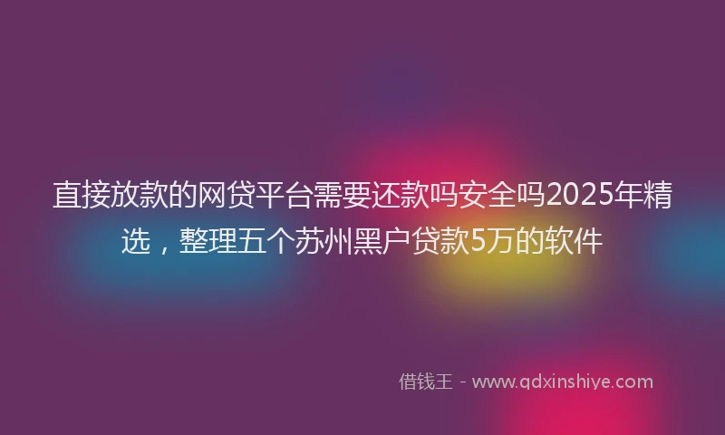直接放款的网贷平台需要还款吗安全吗2025年精选，整理五个苏州黑户贷款5万的软件