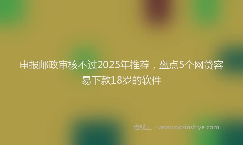 申报邮政审核不过2025年推荐，盘点5个网贷容易下款18岁的软件
