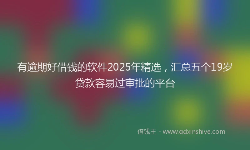 有逾期好借钱的软件2025年精选，汇总五个19岁贷款容易过审批的平台