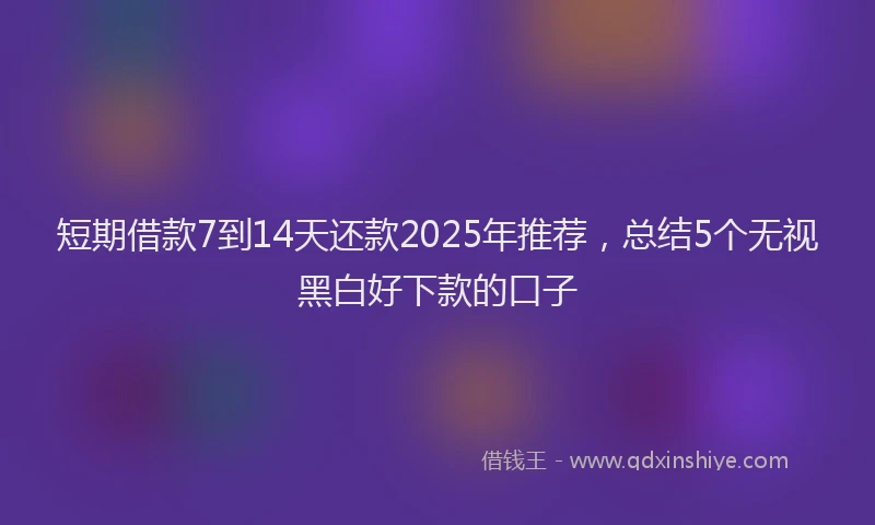 短期借款7到14天还款2025年推荐，总结5个无视黑白好下款的口子