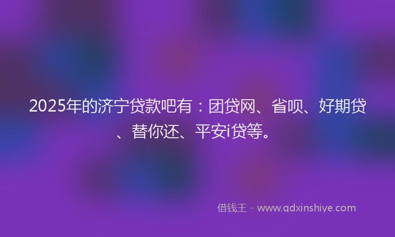 2025年的济宁贷款吧有：团贷网、省呗、好期贷、替你还、平安i贷等。