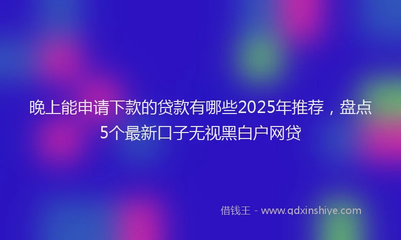 晚上能申请下款的贷款有哪些2025年推荐，盘点5个最新口子无视黑白户网贷
