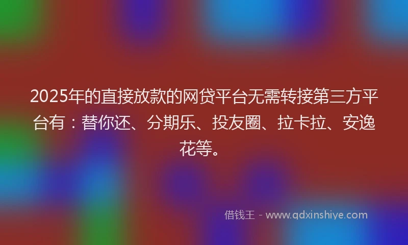 2025年的直接放款的网贷平台无需转接第三方平台有：替你还、分期乐、投友圈、拉卡拉、安逸花等。
