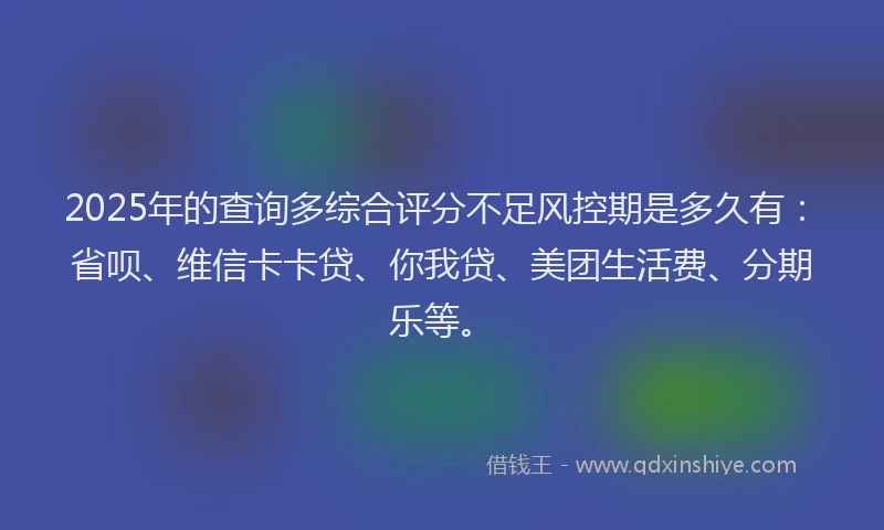 2025年的查询多综合评分不足风控期是多久有：省呗、维信卡卡贷、你我贷、美团生活费、分期乐等。