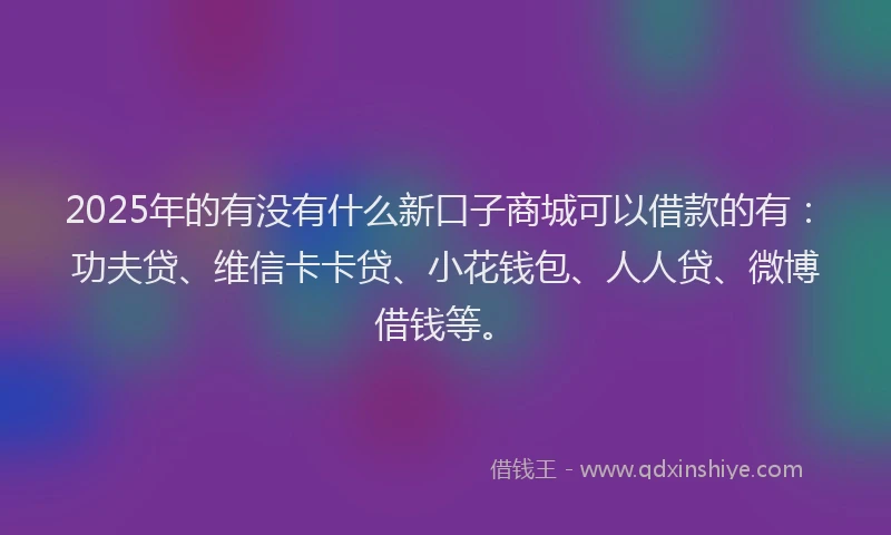 2025年的有没有什么新口子商城可以借款的有：功夫贷、维信卡卡贷、小花钱包、人人贷、微博借钱等。