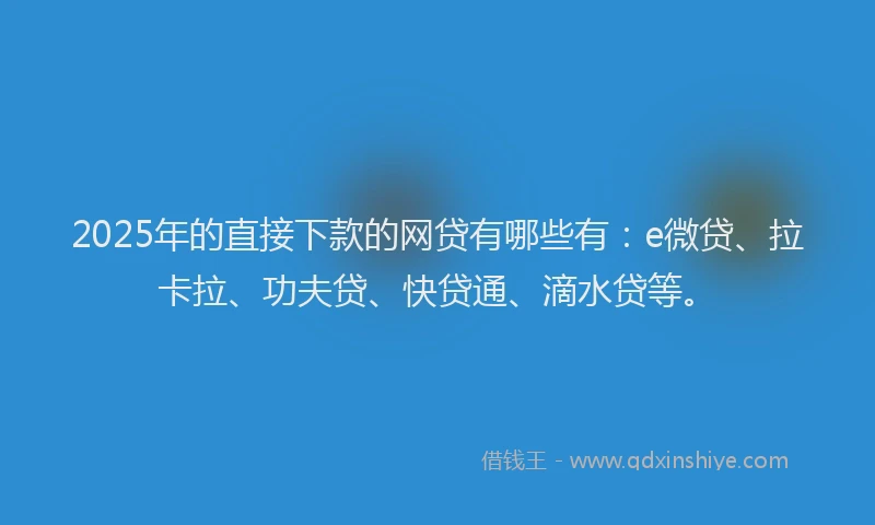 2025年的直接下款的网贷有哪些有：e微贷、拉卡拉、功夫贷、快贷通、滴水贷等。