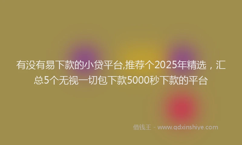 有没有易下款的小贷平台,推荐个2025年精选，汇总5个无视一切包下款5000秒下款的平台