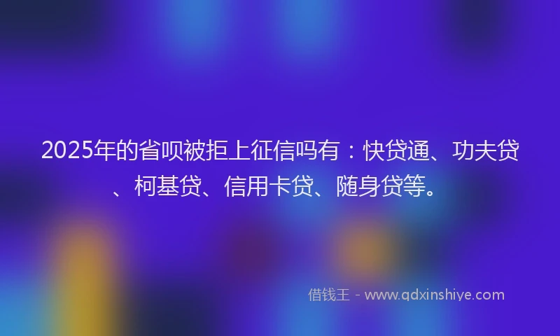 2025年的省呗被拒上征信吗有：快贷通、功夫贷、柯基贷、信用卡贷、随身贷等。