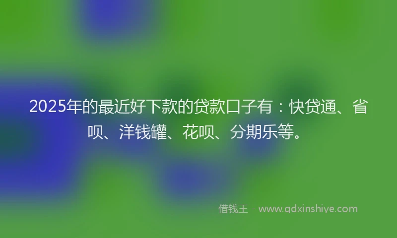2025年的最近好下款的贷款口子有：快贷通、省呗、洋钱罐、花呗、分期乐等。