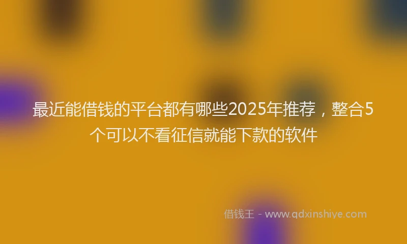 最近能借钱的平台都有哪些2025年推荐，整合5个可以不看征信就能下款的软件