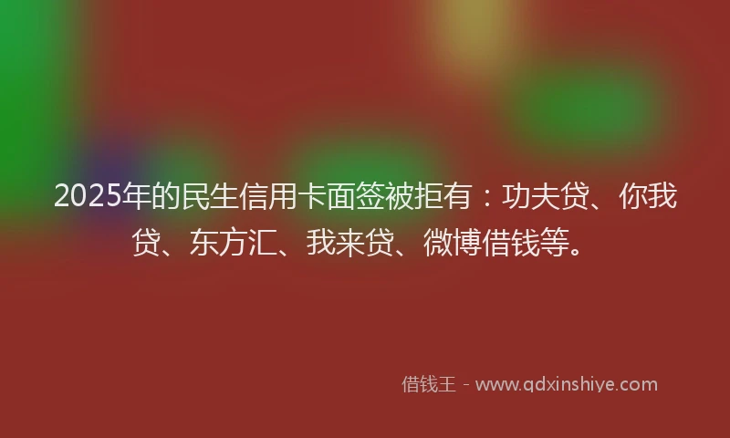 2025年的民生信用卡面签被拒有：功夫贷、你我贷、东方汇、我来贷、微博借钱等。