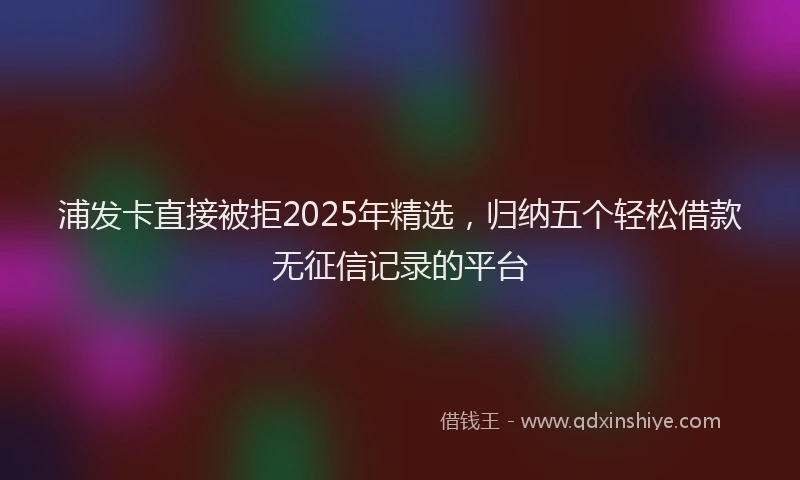 浦发卡直接被拒2025年精选，归纳五个轻松借款无征信记录的平台