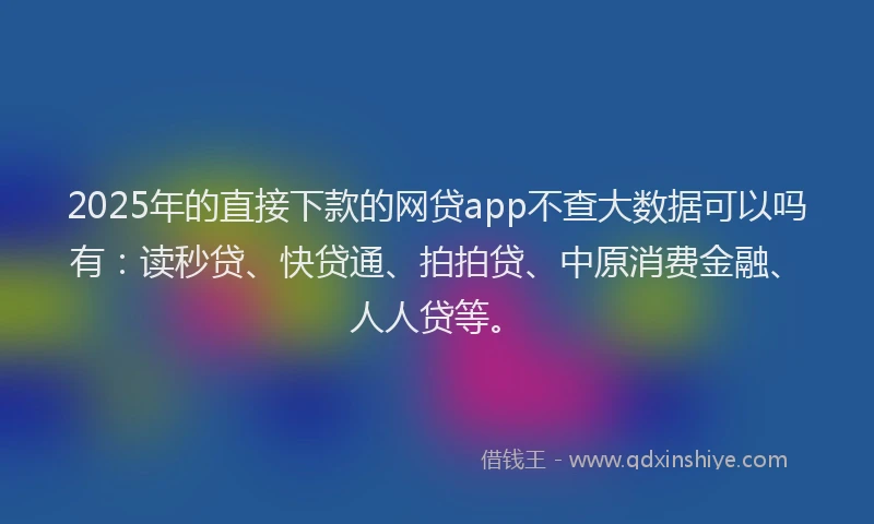 2025年的直接下款的网贷app不查大数据可以吗有：读秒贷、快贷通、拍拍贷、中原消费金融、人人贷等。