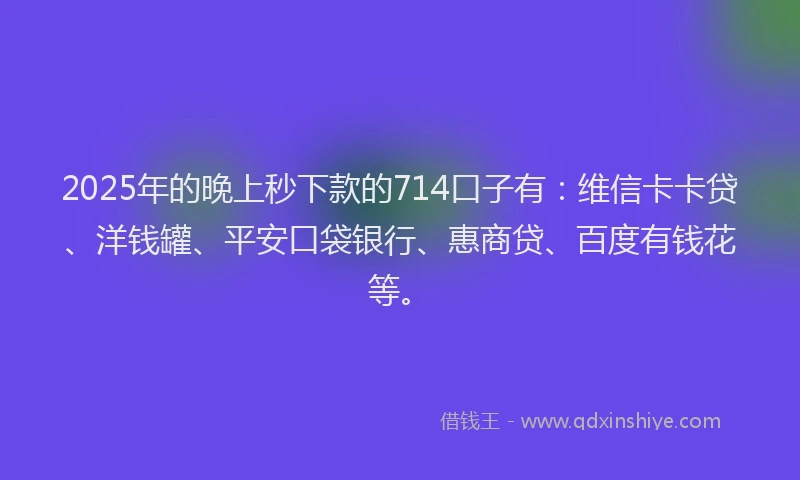 2025年的晚上秒下款的714口子有：维信卡卡贷、洋钱罐、平安口袋银行、惠商贷、百度有钱花等。