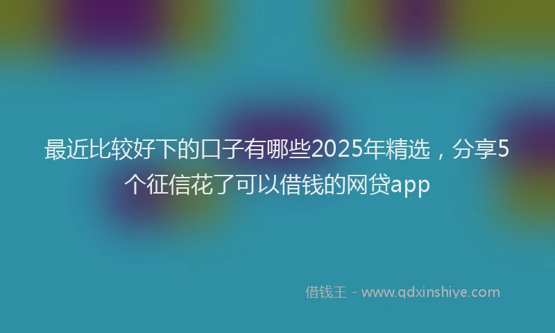 最近比较好下的口子有哪些2025年精选，分享5个征信花了可以借钱的网贷app