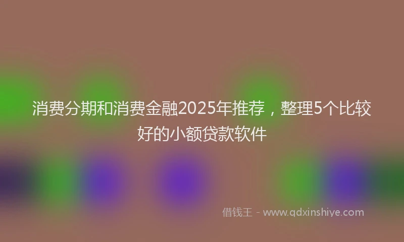 消费分期和消费金融2025年推荐，整理5个比较好的小额贷款软件