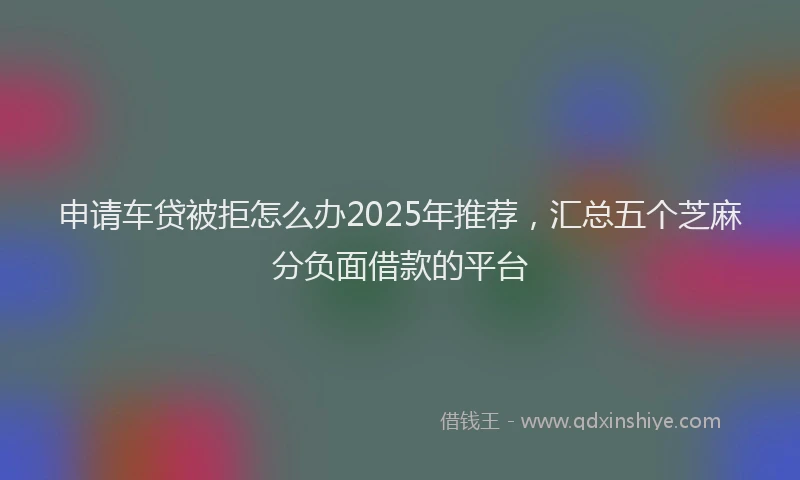 申请车贷被拒怎么办2025年推荐，汇总五个芝麻分负面借款的平台