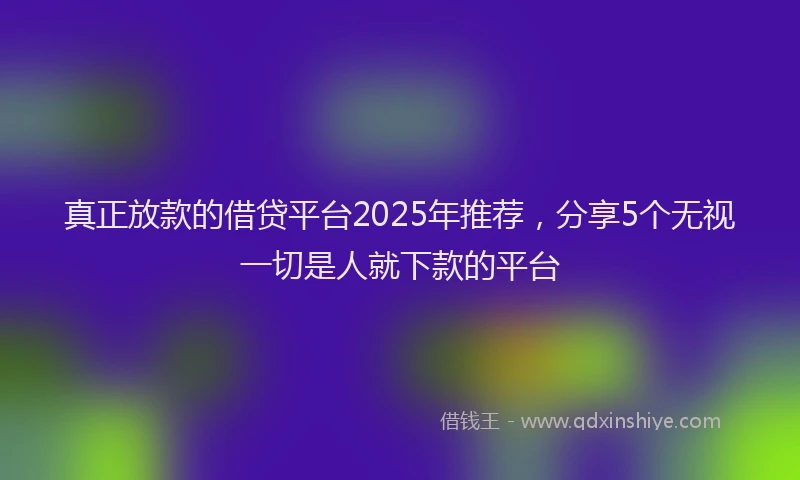 真正放款的借贷平台2025年推荐，分享5个无视一切是人就下款的平台