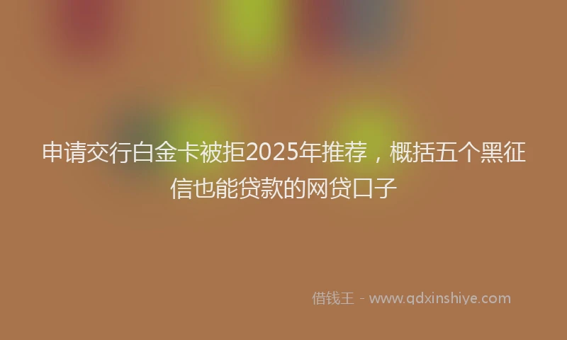 申请交行白金卡被拒2025年推荐，概括五个黑征信也能贷款的网贷口子