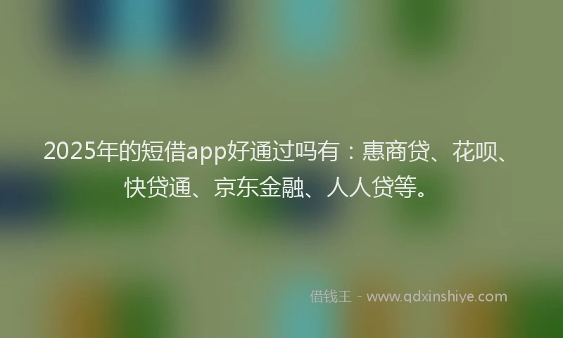 2025年的短借app好通过吗有：惠商贷、花呗、快贷通、京东金融、人人贷等。