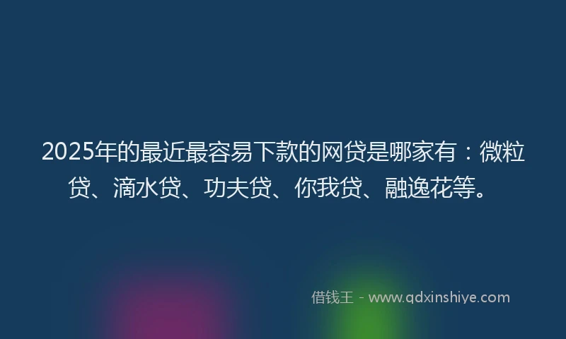 2025年的最近最容易下款的网贷是哪家有：微粒贷、滴水贷、功夫贷、你我贷、融逸花等。