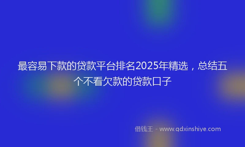 最容易下款的贷款平台排名2025年精选，总结五个不看欠款的贷款口子
