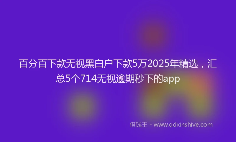 百分百下款无视黑白户下款5万2025年精选，汇总5个714无视逾期秒下的app