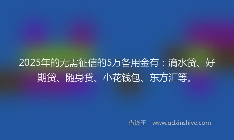 2025年的无需征信的5万备用金有：滴水贷、好期贷、随身贷、小花钱包、东方汇等。