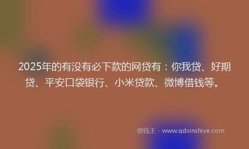 2025年的有没有必下款的网贷有：你我贷、好期贷、平安口袋银行、小米贷款、微博借钱等。