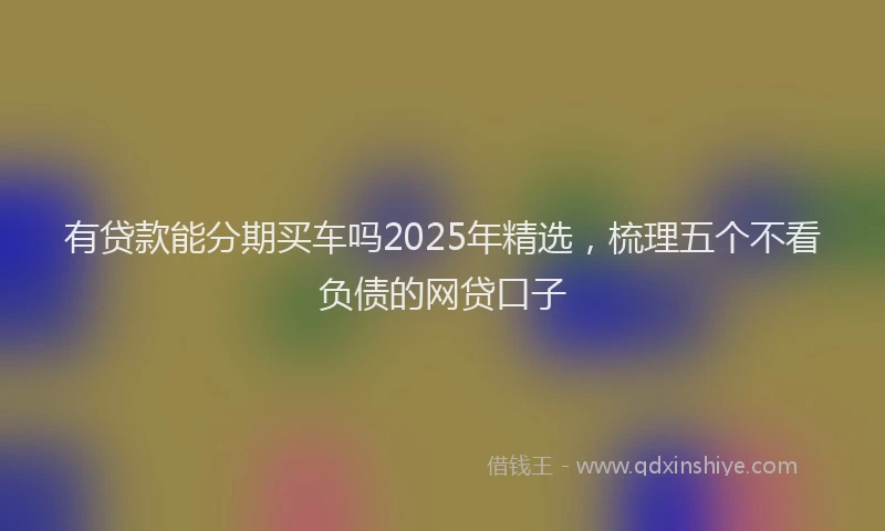 有贷款能分期买车吗2025年精选，梳理五个不看负债的网贷口子