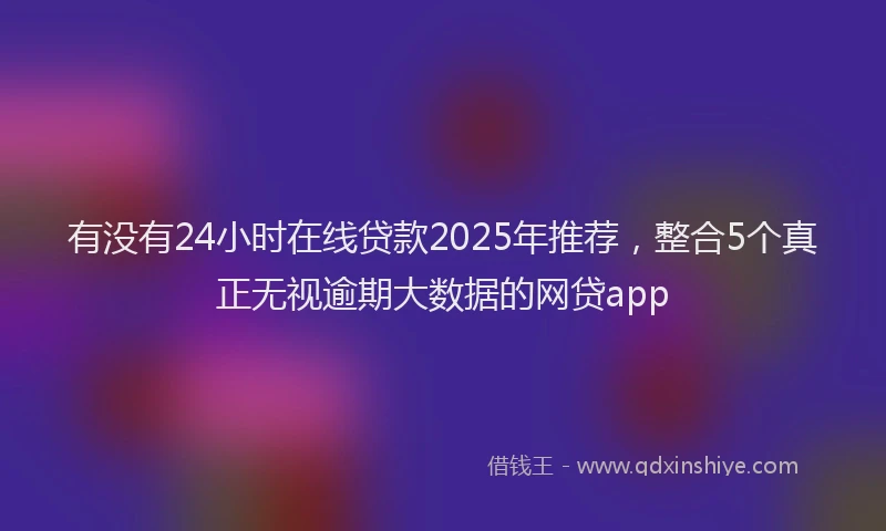 有没有24小时在线贷款2025年推荐，整合5个真正无视逾期大数据的网贷app