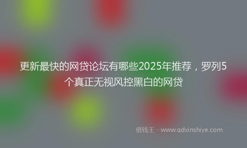 更新最快的网贷论坛有哪些2025年推荐，罗列5个真正无视风控黑白的网贷