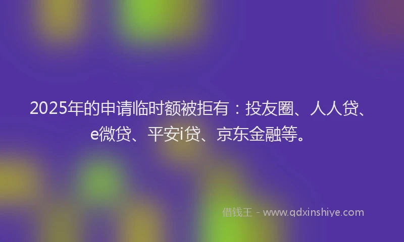 2025年的申请临时额被拒有：投友圈、人人贷、e微贷、平安i贷、京东金融等。