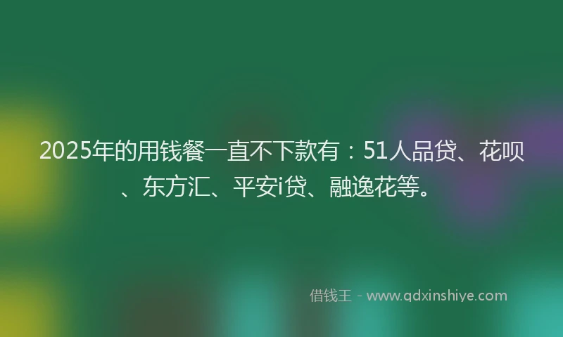 2025年的用钱餐一直不下款有：51人品贷、花呗、东方汇、平安i贷、融逸花等。