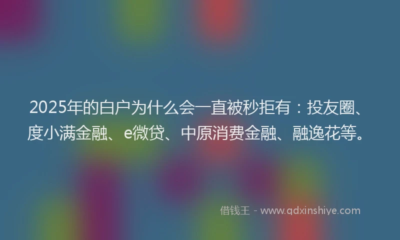 2025年的白户为什么会一直被秒拒有：投友圈、度小满金融、e微贷、中原消费金融、融逸花等。