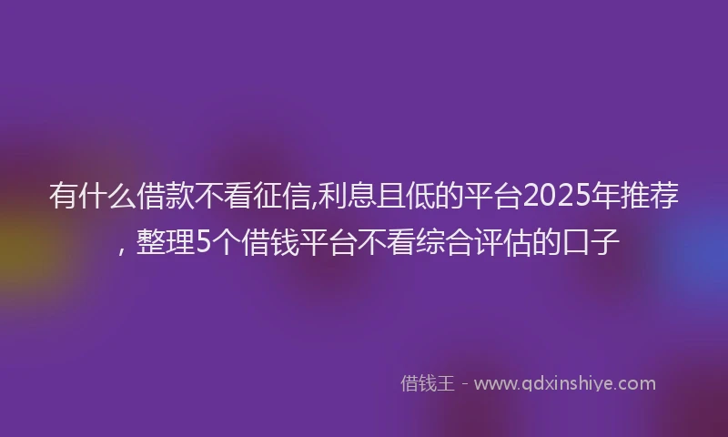 有什么借款不看征信,利息且低的平台2025年推荐，整理5个借钱平台不看综合评估的口子