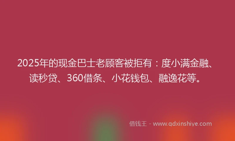 2025年的现金巴士老顾客被拒有：度小满金融、读秒贷、360借条、小花钱包、融逸花等。
