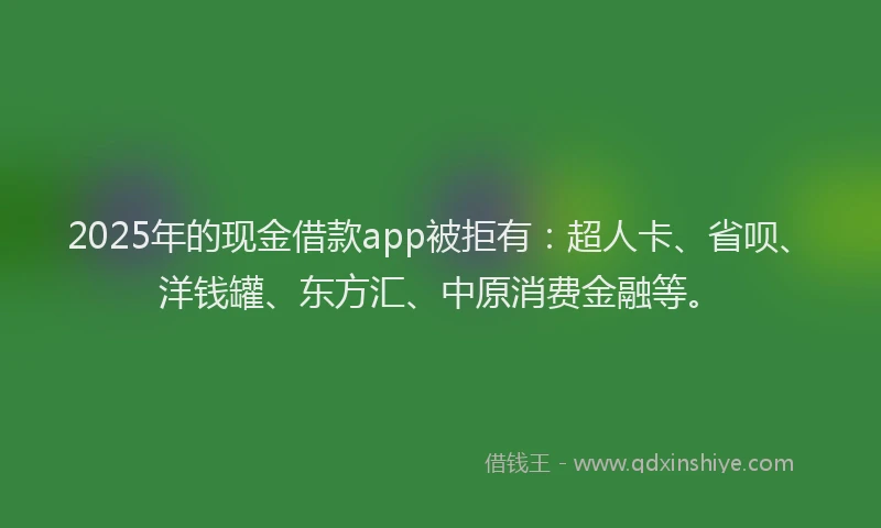 2025年的现金借款app被拒有：超人卡、省呗、洋钱罐、东方汇、中原消费金融等。