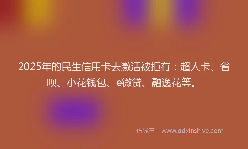 2025年的民生信用卡去激活被拒有：超人卡、省呗、小花钱包、e微贷、融逸花等。