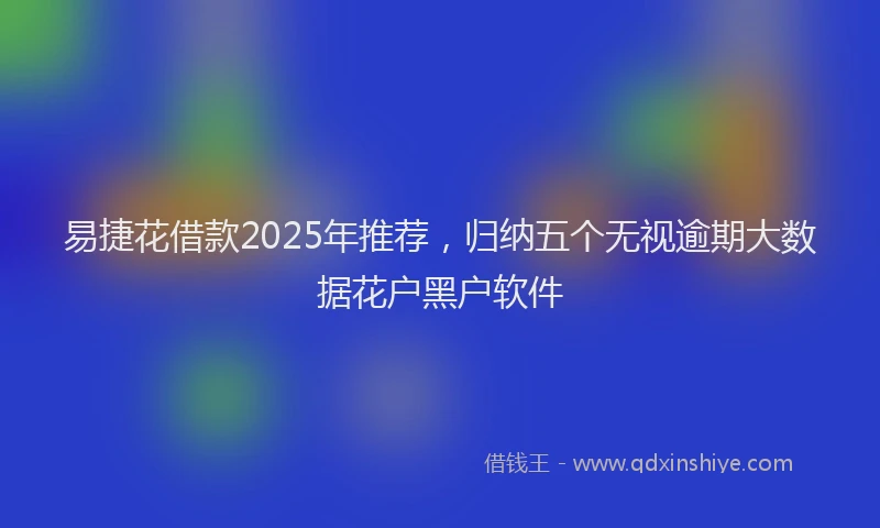 易捷花借款2025年推荐，归纳五个无视逾期大数据花户黑户软件