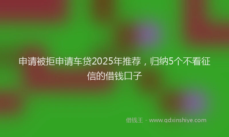 申请被拒申请车贷2025年推荐，归纳5个不看征信的借钱口子