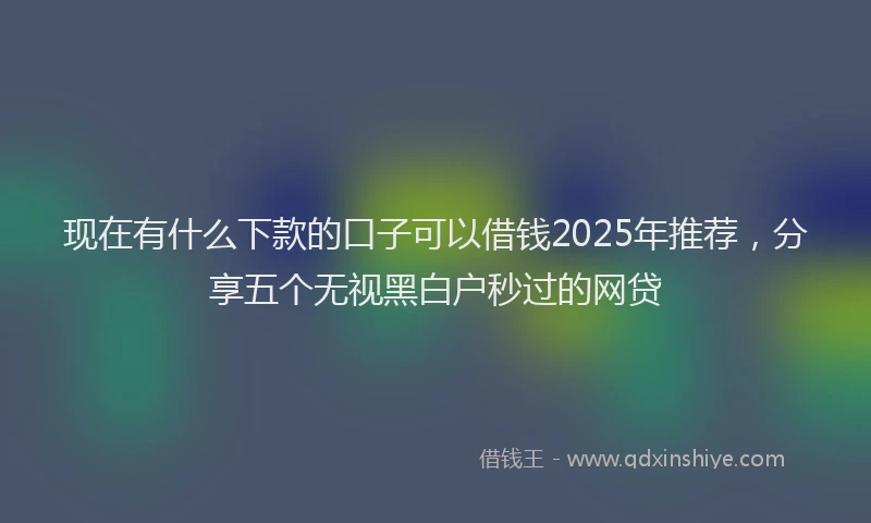 现在有什么下款的口子可以借钱2025年推荐，分享五个无视黑白户秒过的网贷